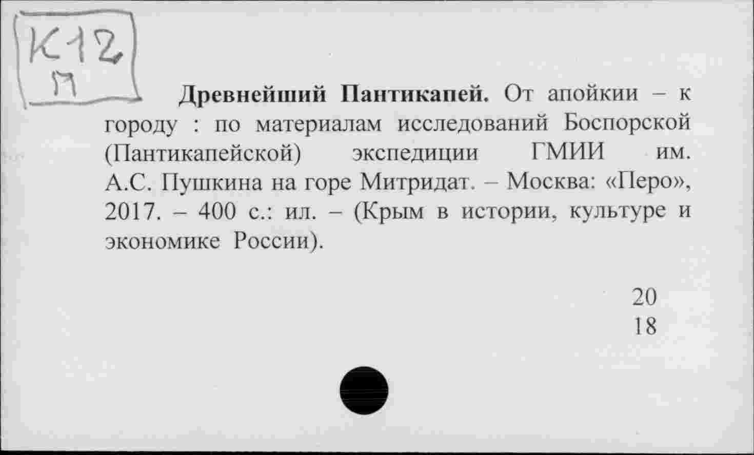 ﻿Древнейший Пантикапей. От апойкии - к городу : по материалам исследований Боспорской (Пантикапейской) экспедиции ГМИИ им. А.С. Пушкина на горе Митридат. - Москва: «Перо», 2017. - 400 с.: ил. - (Крым в истории, культуре и экономике России).
20
18